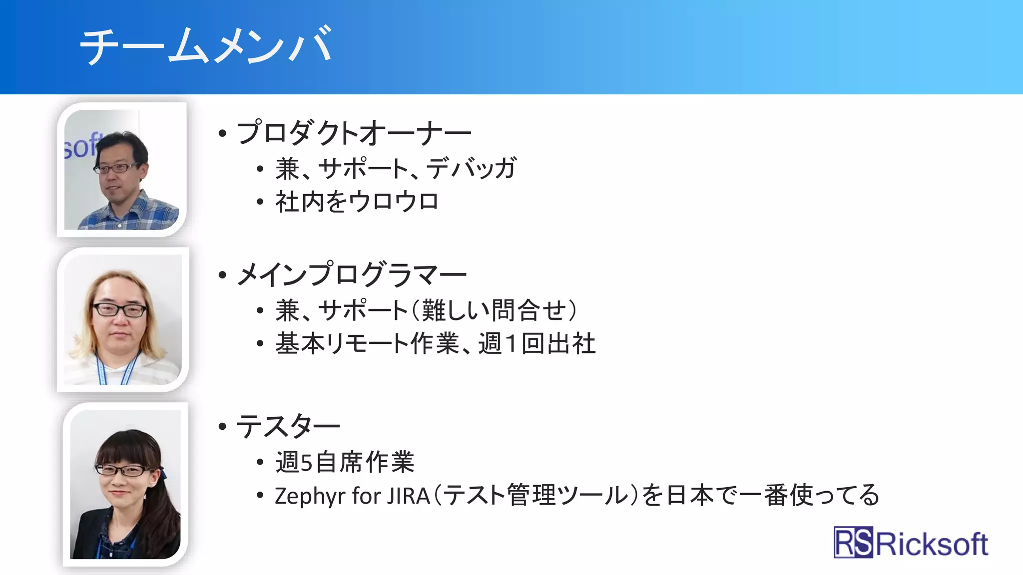 チームメンバ
• プロダクトオーナー
• 兼、サポート、デバッガ
• 社内をウロウロ
• メインプログラマー
• 兼、サポート（難しい問合せ）
• 基本リモート作業、週１回出社
• テスター
• 週5自席作業
• Zephyr for JIRA（テスト管理ツール）を日本で一番使ってる
 