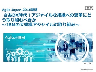 © 2018 IBM Corporation
Agile Japan 2018講演
さあDX時代！アジャイルな組織への変革にど
う取り組むべきか
〜IBMの大規模アジャイルの取り組み〜
Ver 1.10
 