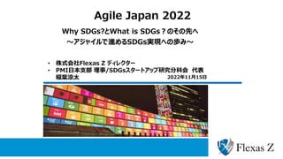 Agile Japan 2022
Why SDGs?とWhat is SDGs？のその先へ
～アジャイルで進めるSDGs実現への歩み～
• 株式会社Flexas Z ディレクター
• PMI日本支部 理事/SDGsスタートアップ研究分科会 代表
稲葉涼太 2022年11月15日
 