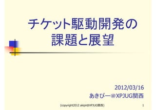 チケット駆動開発の
課題と展望

2012/03/16
あきぴー＠XPJUG関西
(copyright2012 akipii@XPJUG関西)

1

 