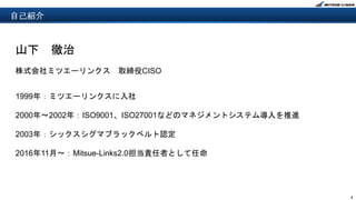 4
山下 徹治
株式会社ミツエーリンクス 取締役CISO
1999年：ミツエーリンクスに入社
2000年～2002年：ISO9001、ISO27001などのマネジメントシステム導入を推進
2003年：シックスシグマブラックベルト認定
2016年11月〜：Mitsue-Links2.0担当責任者として任命
自己紹介
 