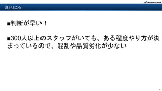 8
良いところ
■判断が早い！
■300人以上のスタッフがいても、ある程度やり方が決
まっているので、混乱や品質劣化が少ない
 