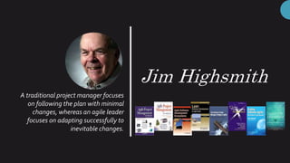 Jim Highsmith
A traditional project manager focuses
on following the plan with minimal
changes, whereas an agile leader
focuses on adapting successfully to
inevitable changes.
 