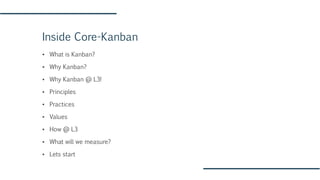 Inside Core-Kanban
▪ What is Kanban?
▪ Why Kanban?
▪ Why Kanban @ L3!
▪ Principles
▪ Practices
▪ Values
▪ How @ L3
▪ What will we measure?
▪ Lets start
 