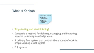 What is Kanban
▪ Stop starting and start finishing!
▪ Kanban is a method for defining, managing and improving
services delivering knowledge work.
▪ A delivery flow system that controls the amount of work in
progress using visual signals
▪ Pull system
 