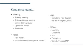 Kanban contains…
▪ Meeting
– Standup meeting
– Delivery planning meeting
– Service delivery review
– Operations review
– Risk review
▪ Roles
– Flow master
– Team members (Developers & Testers)
▪ Logs
– Cumulative Flow Diagram
(To-do, In-progress, Done)
▪ Others
– Lead time
– Cycle time
– SLA
– Throughput
– Work In Progress (WIP)
 