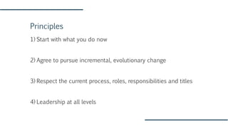 Principles
1) Start with what you do now
2) Agree to pursue incremental, evolutionary change
3) Respect the current process, roles, responsibilities and titles
4) Leadership at all levels
 