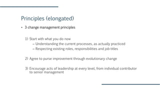 Principles (elongated)
▪ 3 change management principles
1) Start with what you do now
– Understanding the current processes, as actually practiced
– Respecting existing roles, responsibilities and job titles
2) Agree to purse improvement through evolutionary change
3) Encourage acts of leadership at every level, from individual contributor
to senior management
 