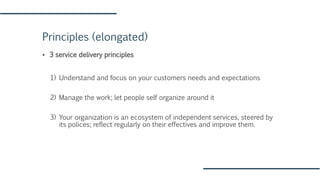 Principles (elongated)
▪ 3 service delivery principles
1) Understand and focus on your customers needs and expectations
2) Manage the work; let people self organize around it
3) Your organization is an ecosystem of independent services, steered by
its polices; reflect regularly on their effectives and improve them.
 