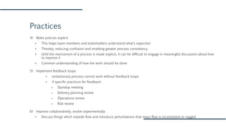 Practices
4) Make policies explicit
▪ This helps team members and stakeholders understand what’s expected
▪ Thereby, reducing confusion and enabling greater process consistency
▪ Until the mechanism of a process is made explicit, it can be difficult to engage in meaningful discussion about how
to improve it
▪ Common understanding of how the work should be done
5) Implement feedback loops
▪ evolutionary process cannot work without feedback loops
▪ 4 specific practices for feedback:
– Standup meeting
– Delivery planning review
– Operations review
– Risk review
6) Improve collaboratively, evolve experimentally
▪ Discuss things which impede flow and introduce perturbations that mean flow is inconsistent or ragged
 
