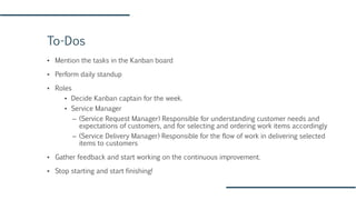 To-Dos
▪ Mention the tasks in the Kanban board
▪ Perform daily standup
▪ Roles
▪ Decide Kanban captain for the week.
▪ Service Manager
– (Service Request Manager) Responsible for understanding customer needs and
expectations of customers, and for selecting and ordering work items accordingly
– (Service Delivery Manager) Responsible for the flow of work in delivering selected
items to customers
▪ Gather feedback and start working on the continuous improvement.
▪ Stop starting and start finishing!
 