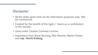 Disclaimer
▪ All the slides given here are for information purposes only. Not
for commercial.
▪ Created for the benefit of the Agile / Users as a contribution
to the society.
▪ Used under Creative Common License.
▪ Inspirations from Steve Denning, Pete Deemer, Martin Flower,
and esp. Henrik Kniberg,
 