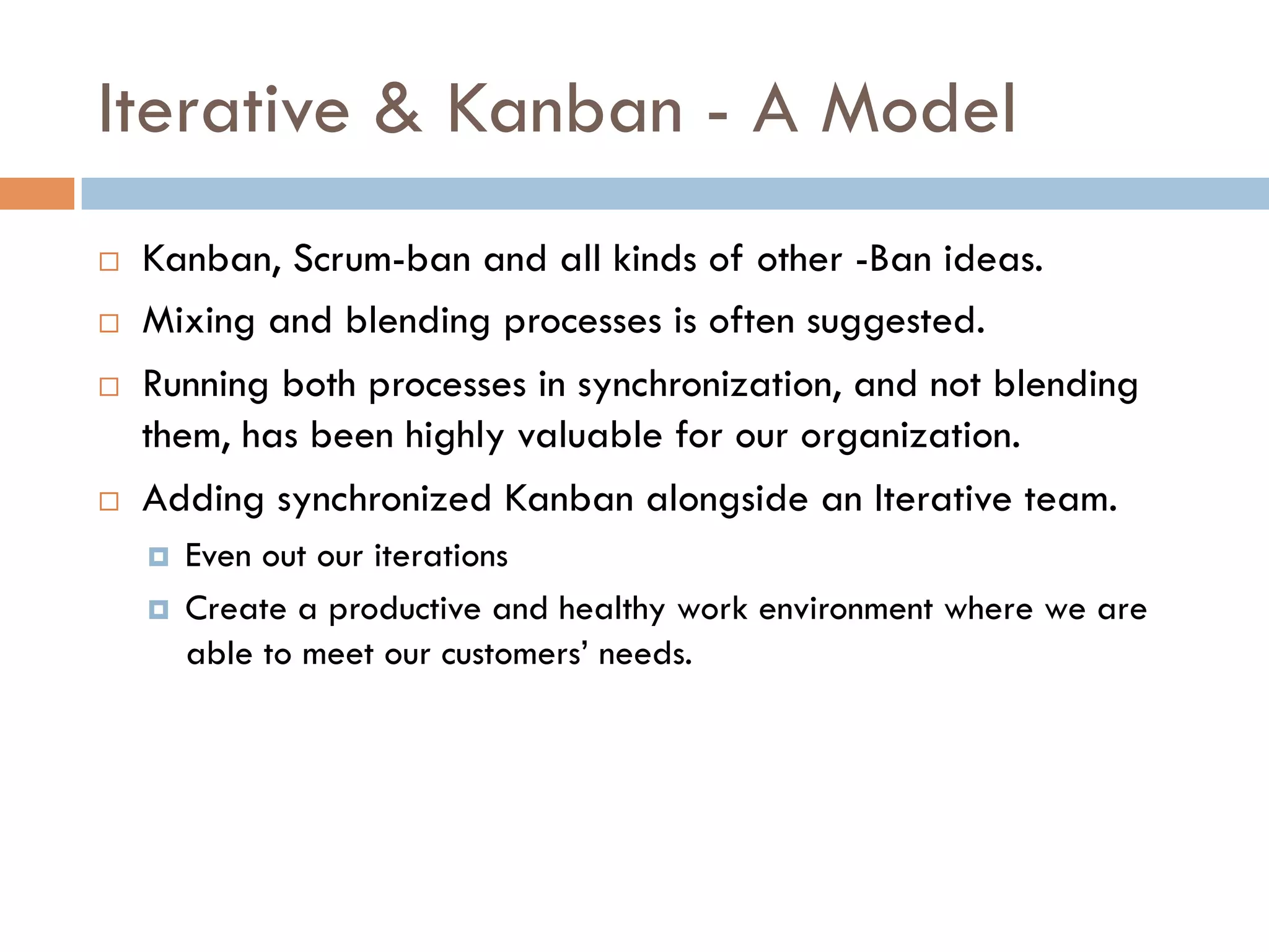 Iterative & Kanban - A Model
¨    Kanban, Scrum-ban and all kinds of other -Ban ideas.
¨    Mixing and blending processes is often suggested.
¨    Running both processes in synchronization, and not blending
      them, has been highly valuable for our organization.
¨    Adding synchronized Kanban alongside an Iterative team.
      ¤    Even out our iterations
      ¤    Create a productive and healthy work environment where we are
            able to meet our customers’ needs.
 
