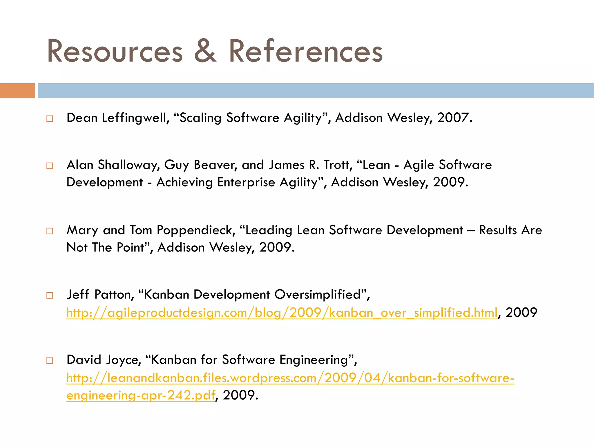 Resources & References
¨    Dean Leffingwell, “Scaling Software Agility”, Addison Wesley, 2007.


¨    Alan Shalloway, Guy Beaver, and James R. Trott, “Lean - Agile Software
      Development - Achieving Enterprise Agility”, Addison Wesley, 2009.


¨    Mary and Tom Poppendieck, “Leading Lean Software Development – Results Are
      Not The Point”, Addison Wesley, 2009.


¨    Jeff Patton, “Kanban Development Oversimplified”,
      http://agileproductdesign.com/blog/2009/kanban_over_simplified.html, 2009


¨    David Joyce, “Kanban for Software Engineering”,
      http://leanandkanban.files.wordpress.com/2009/04/kanban-for-software-
      engineering-apr-242.pdf, 2009.
 