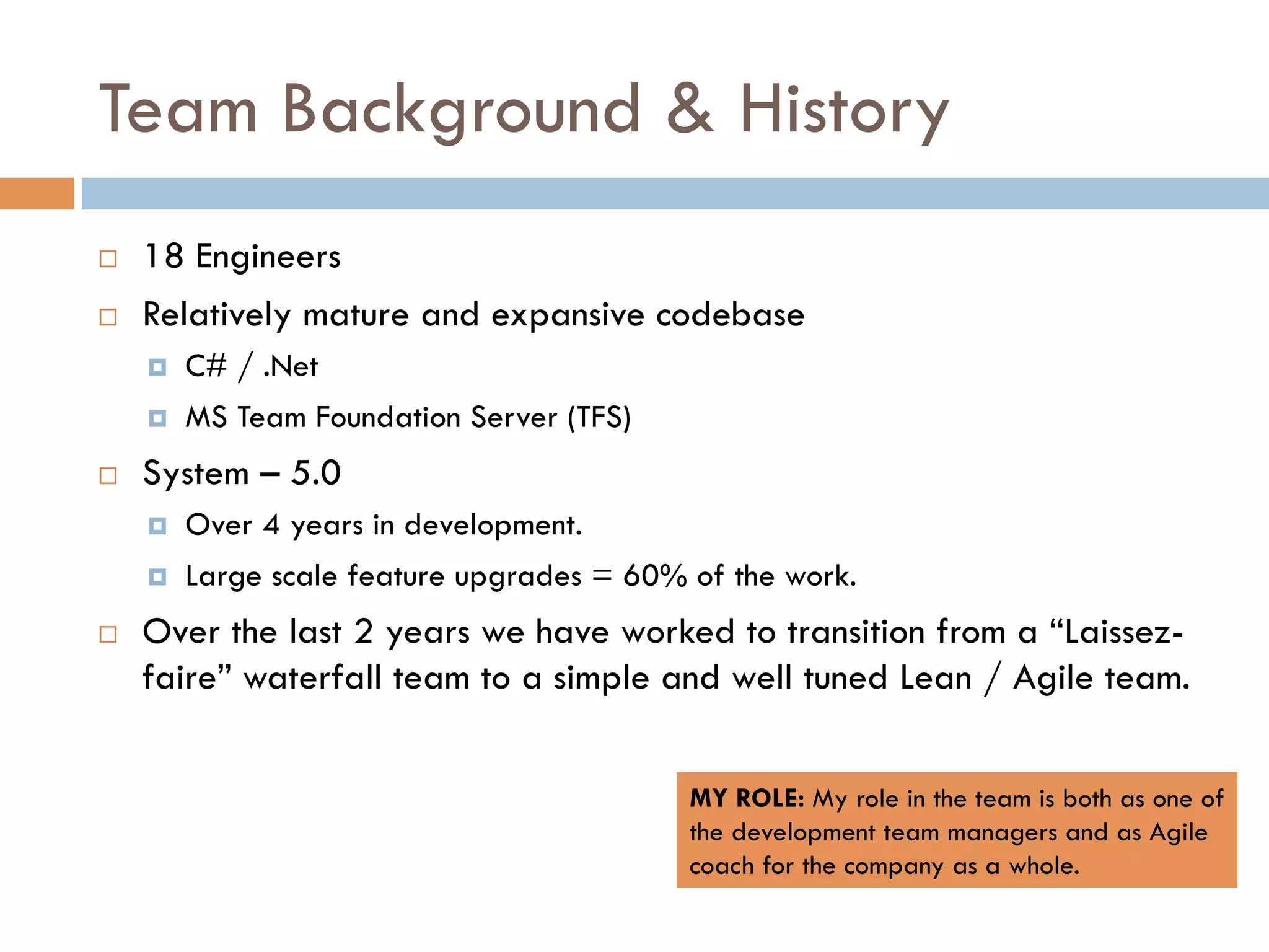 Team Background & History
¨    18 Engineers
¨    Relatively mature and expansive codebase
      ¤    C# / .Net
      ¤    MS Team Foundation Server (TFS)
¨    System – 5.0
      ¤    Over 4 years in development.
      ¤    Large scale feature upgrades = 60% of the work.
¨    Over the last 2 years we have worked to transition from a “Laissez-
      faire” waterfall team to a simple and well tuned Lean / Agile team.


                                               MY ROLE: My role in the team is both as one of
                                               the development team managers and as Agile
                                               coach for the company as a whole.
 