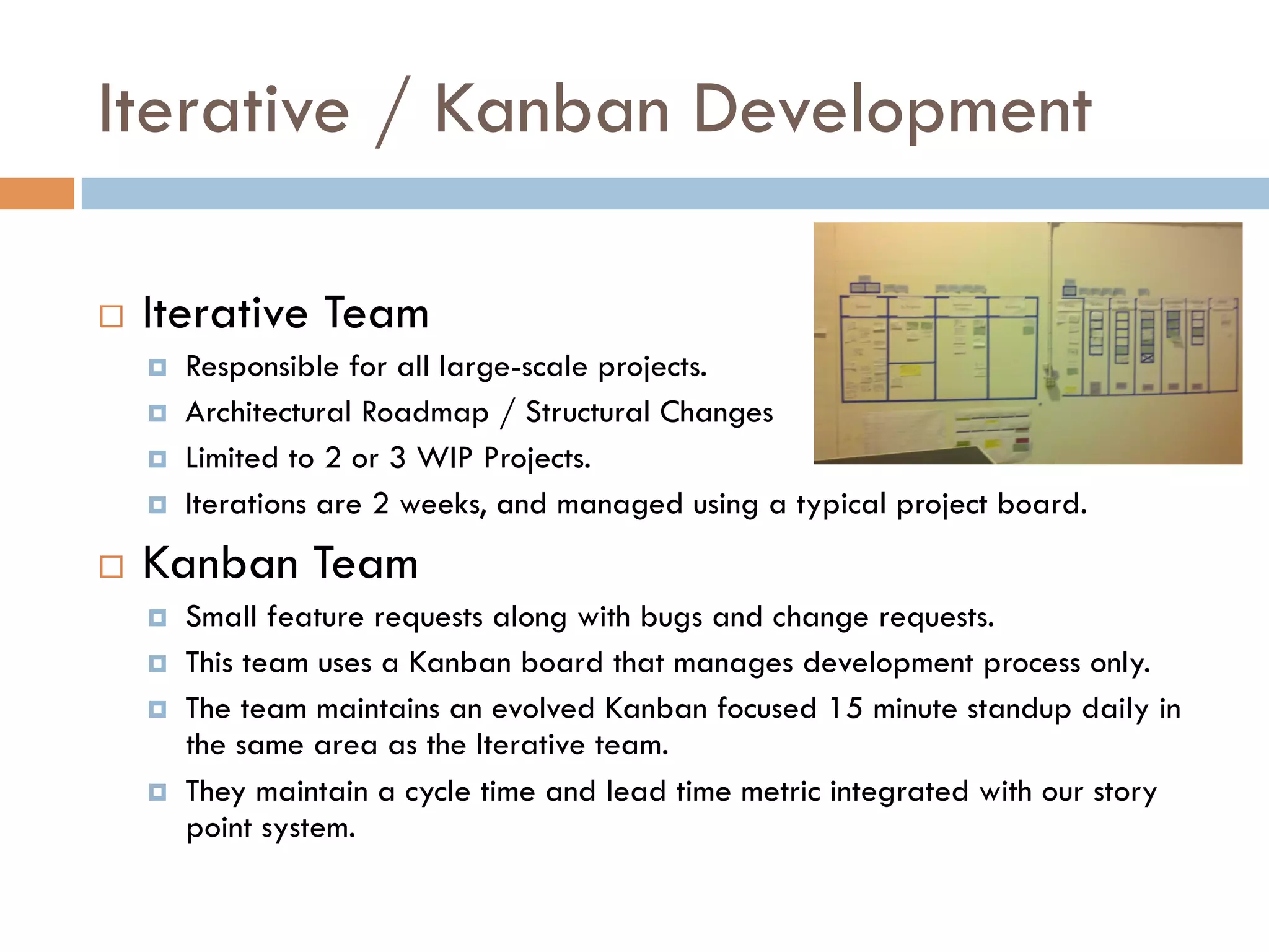Iterative / Kanban Development

¨    Iterative Team
      ¤    Responsible for all large-scale projects.
      ¤    Architectural Roadmap / Structural Changes
      ¤    Limited to 2 or 3 WIP Projects.
      ¤    Iterations are 2 weeks, and managed using a typical project board.
¨    Kanban Team
      ¤    Small feature requests along with bugs and change requests.
      ¤    This team uses a Kanban board that manages development process only.
      ¤    The team maintains an evolved Kanban focused 15 minute standup daily in
            the same area as the Iterative team.
      ¤    They maintain a cycle time and lead time metric integrated with our story
            point system.
 