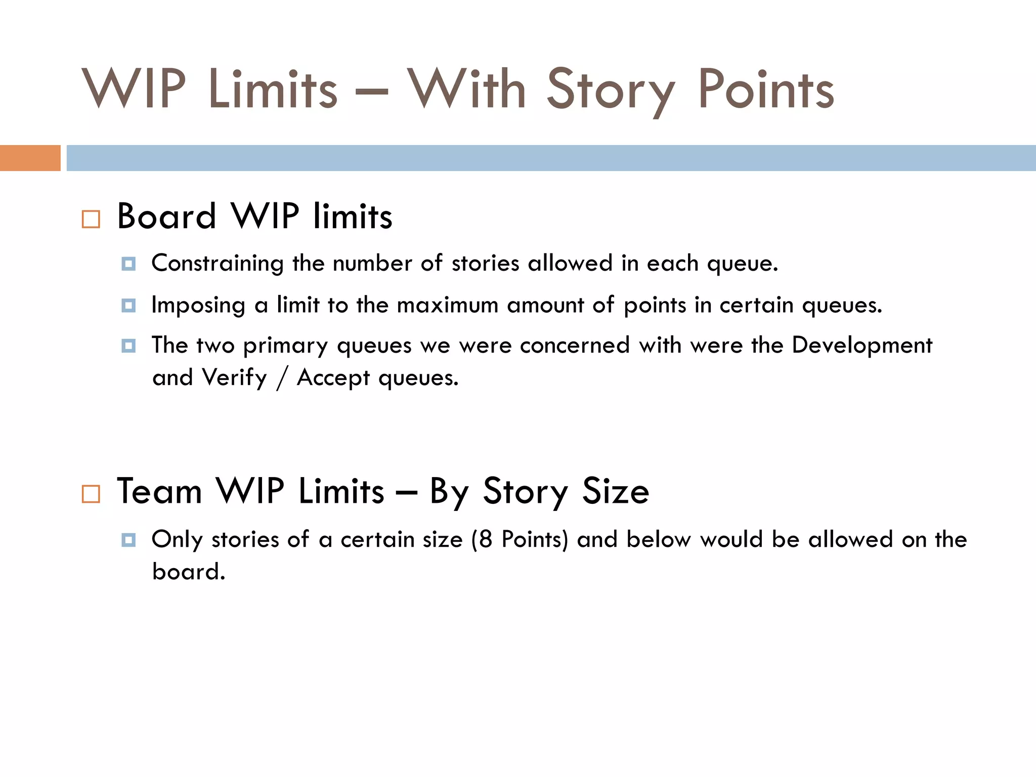WIP Limits – With Story Points
¨    Board WIP limits
      ¤    Constraining the number of stories allowed in each queue.
      ¤    Imposing a limit to the maximum amount of points in certain queues.
      ¤    The two primary queues we were concerned with were the Development
            and Verify / Accept queues.



¨    Team WIP Limits – By Story Size
      ¤    Only stories of a certain size (8 Points) and below would be allowed on the
            board.
 
