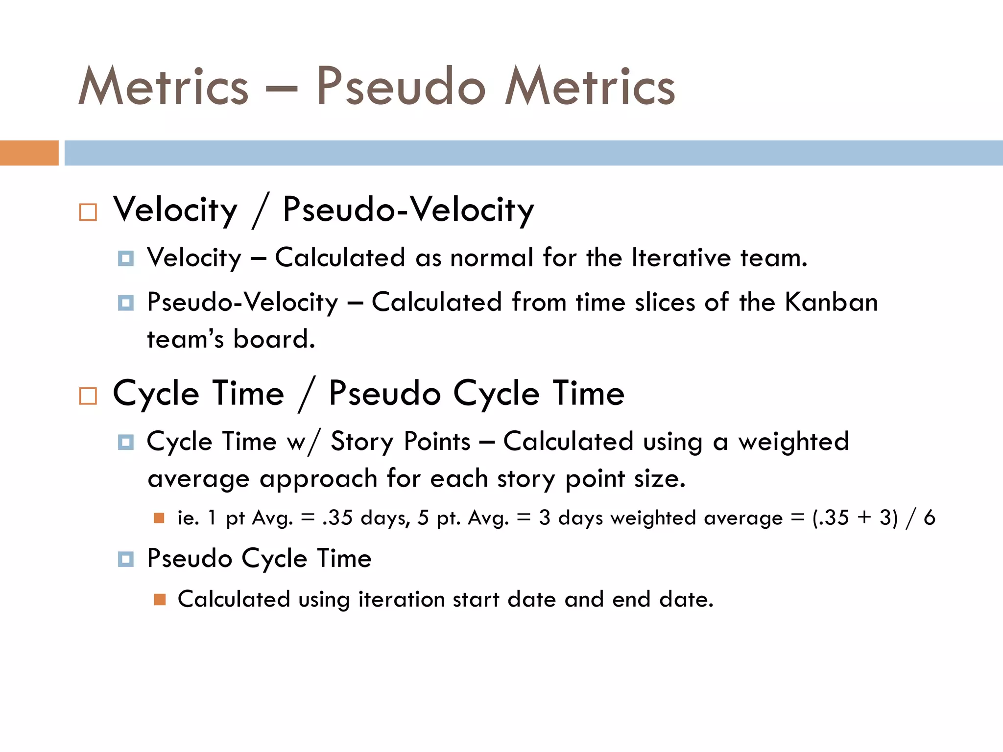 Metrics – Pseudo Metrics
¨    Velocity / Pseudo-Velocity
      ¤  Velocity – Calculated as normal for the Iterative team.
      ¤  Pseudo-Velocity – Calculated from time slices of the Kanban
          team’s board.
¨    Cycle Time / Pseudo Cycle Time
      ¤    Cycle Time w/ Story Points – Calculated using a weighted
            average approach for each story point size.
            n    ie. 1 pt Avg. = .35 days, 5 pt. Avg. = 3 days weighted average = (.35 + 3) / 6
      ¤    Pseudo Cycle Time
            n    Calculated using iteration start date and end date.
 