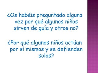 ¿Os habéis preguntado alguna
  vez por qué algunos niños
  sirven de guía y otros no?

¿Por qué algunos niños actúan
 por sí mismos y se defienden
            solos?
 