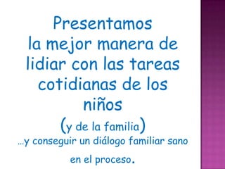Presentamos
 la mejor manera de
 lidiar con las tareas
   cotidianas de los
          niños
      (y de la familia)
…y conseguir un diálogo familiar sano
           en el proceso.
 