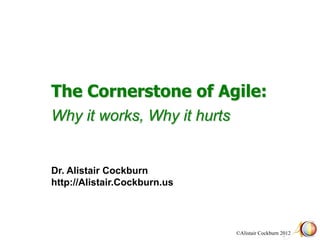 The Cornerstone of Agile:
Why it works, Why it hurts


Dr. Alistair Cockburn
http://Alistair.Cockburn.us




                              ©Alistair Cockburn 2012
 