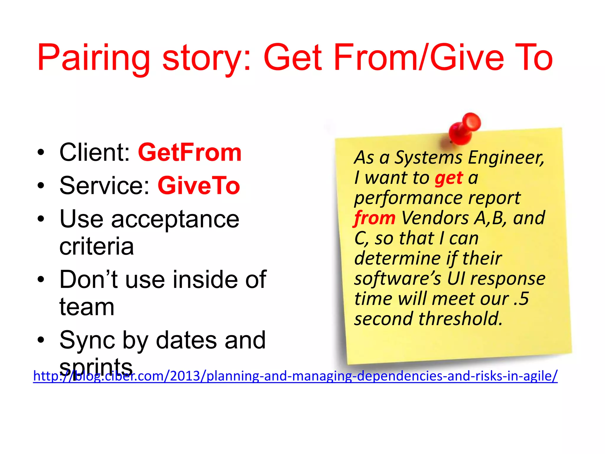 Pairing story: Get From/Give To
• Client: GetFrom
• Service: GiveTo
• Use acceptance
criteria
• Don’t use inside of
team
• Sync by dates and
sprintshttp://blog.ciber.com/2013/planning-and-managing-dependencies-and-risks-in-agile/
As a Systems Engineer,
I want to get a
performance report
from Vendors A,B, and
C, so that I can
determine if their
software’s UI response
time will meet our .5
second threshold.
 