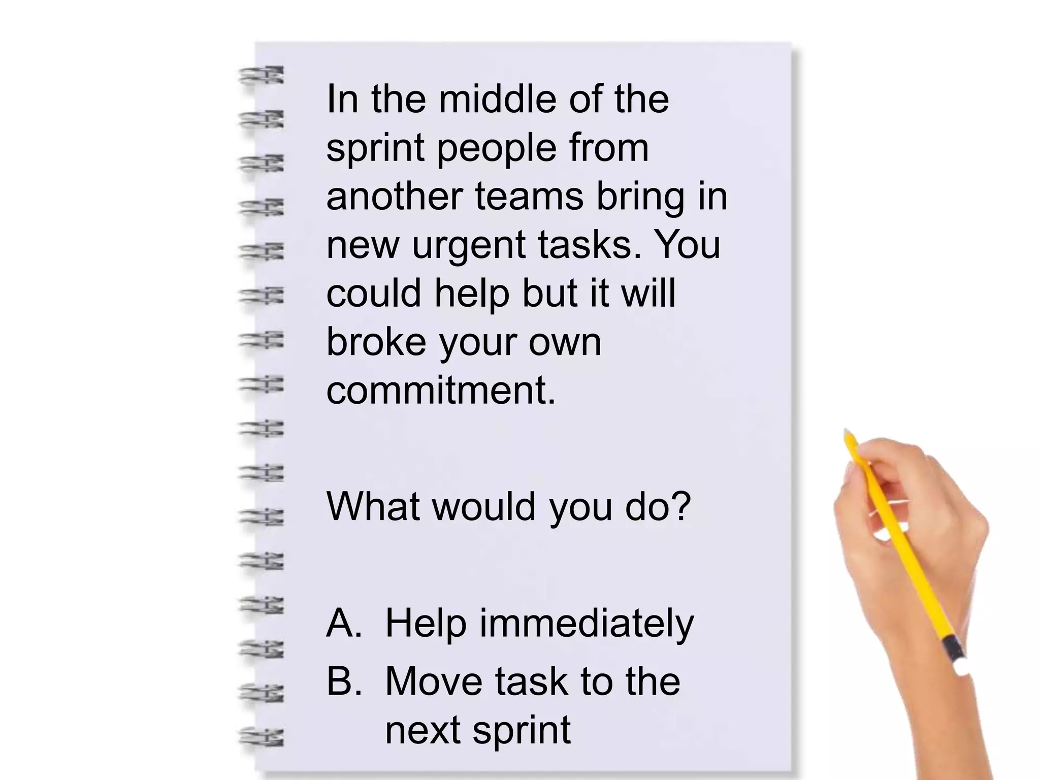 In the middle of the
sprint people from
another teams bring in
new urgent tasks. You
could help but it will
broke your own
commitment.
What would you do?
A. Help immediately
B. Move task to the
next sprint
 