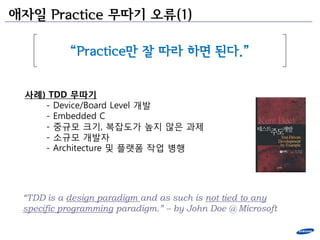 애자일 Practice 무따기 오류(1)

           “Practice만 잘 따라 하면 된다.”


 사례) TDD 무따기
    - Device/Board Level 개발
    - Embedded C
    - 중규모 크기, 복잡도가 높지 안은 과제
    - 소규모 개발자
    - Architecture 및 플랫폼 작업 병행




 “TDD is a design paradigm and as such is not tied to any
 specific programming paradigm.” – by John Doe @ Microsoft
 