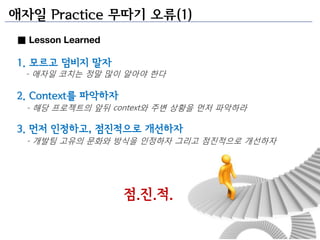애자일 Practice 무따기 오류(1)
■ Lesson Learned

1. 모르고 덤비지 말자
 - 애자일 코치는 정말 많이 앉아야 한다

2. Context를 파악하자
  - 해당 프로젝트의 앞뒤 context와 주변 상황을 먼저 파악하라

3. 먼저 인정하고, 점짂적으로 개선하자
  - 개발팀 고유의 문화와 방식을 인정하자 그리고 점진적으로 개선하자




                   점.짂.적.
 