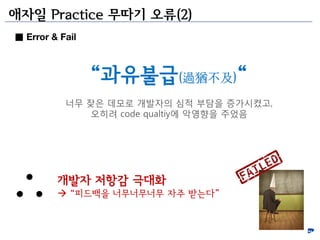 애자일 Practice 무따기 오류(2)
■ Error & Fail



                 “과유불급(過猶不及)“
           너무 잦은 데모로 개발자의 심적 부담을 증가시켰고,
              오히려 code qualtiy에 악영향을 주었음




         개발자 저항감 극대화
          “피드백을 너무너무너무 자주 받는다”
 