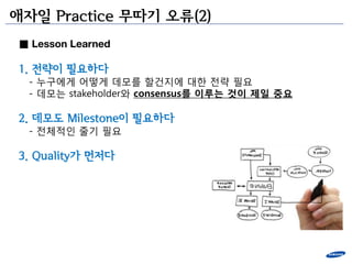 애자일 Practice 무따기 오류(2)
■ Lesson Learned

1. 젂략이 필요하다
  - 누구에게 어떻게 데모를 할건지에 대한 젂략 필요
  - 데모는 stakeholder와 consensus를 이루는 것이 제일 중요

2. 데모도 Milestone이 필요하다
  - 젂체적인 줄기 필요

3. Quality가 먼저다
 