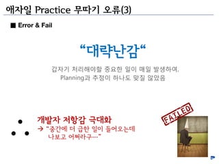 애자일 Practice 무따기 오류(3)
■ Error & Fail



                  “대략난감“
             갑자기 처리해야할 중요한 일이 매일 발생하여,
              Planning과 추정이 하나도 맞질 안았음




         개발자 저항감 극대화
          “중갂에 더 급한 일이 들어오는데
            나보고 어쩌라구…”
 