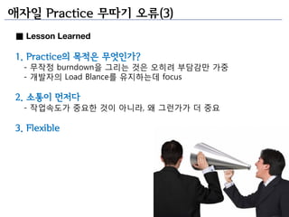 애자일 Practice 무따기 오류(3)
■ Lesson Learned

1. Practice의 목적은 무엇인가?
  - 무작정 burndown을 그리는 것은 오히려 부담감만 가중
  - 개발자의 Load Blance를 유지하는데 focus

2. 소통이 먼저다
  - 작업속도가 중요한 것이 아니라, 왜 그런가가 더 중요

3. Flexible
 