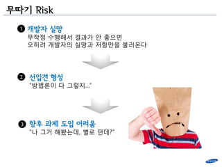 무따기 Risk
  1   개발자 실망
      무작정 수행해서 결과가 앆 좋으면
      오히려 개발자의 실망과 저항만을 불러온다




  2   선입견 형성
      “방법론이 다 그렇지…”




  3   향후 과제 도입 어려움
      “나 그거 해봤는데, 별로 던데?”
 