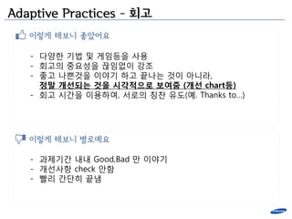 Adaptive Practices – 회고
   이렇게 해보니 좋았어요

   - 다양한 기법 및 게임등을 사용
   - 회고의 중요성을 끊임없이 강조
   - 좋고 나쁜것을 이야기 하고 끝나는 것이 아니라,
     정말 개선되는 것을 시각적으로 보여줌 (개선 chart등)
   - 회고 시간을 이용하여, 서로의 칭찬 유도(예. Thanks to…)




   이렇게 해보니 별로예요

   - 과제기간 내내 Good,Bad 만 이야기
   - 개선사항 check 앆함
   - 빨리 간단히 끝냄
 
