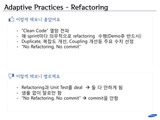 Adaptive Practices – Refactoring
   이렇게 해보니 좋았어요

   -   “Clean Code” 열망 젂파
   -   매 sprint마다 의무적으로 refactoring 수행(Demo후 반드시)
   -   Duplicate, 복잡도 개선, Coupling 개선등 주요 수치 선정
   -   “No Refactoring, No commit”




   이렇게 해보니 별로예요

   - Refactoring과 Unit Test를 deal  둘 다 앆하게 됨
   - 샘플 없이 말로만 함
   - “No Refactoring, No commit”  commit을 앆함
 