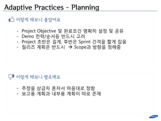 Adaptive Practices – Planning
   이렇게 해보니 좋았어요

   -   Project Objective 및 완료조건 명확히 설정 및 공유
   -   Demo 젂략/순서등 반드시 고려
   -   Project 초반은 길게, 후반은 Sprint 간격을 짧게 잡음
   -   릴리즈 계획은 반드시  Scope과 방향을 정해줌




   이렇게 해보니 별로예요

   - 추정을 상급자 혼자서 마음대로 정함
   - 보고용 계획과 내부용 계획이 따로 존잧
 