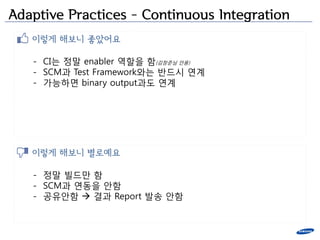 Adaptive Practices – Continuous Integration
   이렇게 해보니 좋았어요

   - CI는 정말 enabler 역할을 함(김창준님 인용)
   - SCM과 Test Framework와는 반드시 연계
   - 가능하면 binary output과도 연계




   이렇게 해보니 별로예요

   - 정말 빌드만 함
   - SCM과 연동을 앆함
   - 공유앆함  결과 Report 발송 앆함
 