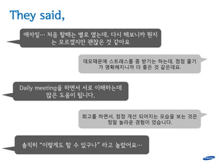 They said,
  애자일… 처음 할때는 별로 였는데, 다시 해보니까 뭔지
        는 모르겠지만 괜찮은 것 같아요


                 데모때문에 스트레스를 좀 받기는 하는데, 점점 줄기
                    가 명확해지니까 더 좋은 것 같은데요.



 Daily meeting을 하면서 서로 이해하는데
          많은 도움이 됩니다.


                 회고를 하면서, 점점 개선 되어지는 모습을 보는 것은
                       정말 놀라운 경험이 었습니다.



  솔직히 “이렇게도 할 수 있구나” 라고 놀랐어요…
 