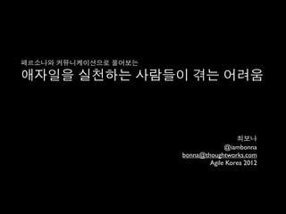 페르소나와 커뮤니케이션으로 풀어보는

애자일을 실천하는 사람들이 겪는 어려움



                                       최보나
                                   @iambonna
                      bonna@thoughtworks.com
                              Agile Korea 2012
 