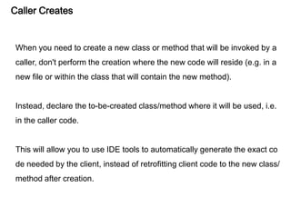 Caller Creates
When you need to create a new class or method that will be invoked by a
caller, don't perform the creation where the new code will reside (e.g. in a
new file or within the class that will contain the new method).
Instead, declare the to-be-created class/method where it will be used, i.e.
in the caller code.
This will allow you to use IDE tools to automatically generate the exact co
de needed by the client, instead of retrofitting client code to the new class/
method after creation.
 