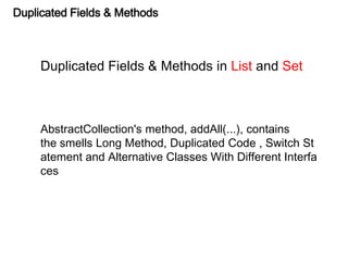 Duplicated Fields & Methods
Duplicated Fields & Methods in List and Set
AbstractCollection's method, addAll(...), contains
the smells Long Method, Duplicated Code , Switch St
atement and Alternative Classes With Different Interfa
ces
 