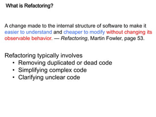 What is Refactoring?
A change made to the internal structure of software to make it
easier to understand and cheaper to modify without changing its
observable behavior. — Refactoring, Martin Fowler, page 53.
Refactoring typically involves
• Removing duplicated or dead code
• Simplifying complex code
• Clarifying unclear code
 