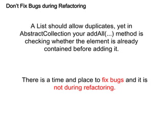 Don’t Fix Bugs during Refactoring
A List should allow duplicates, yet in
AbstractCollection your addAll(...) method is
checking whether the element is already
contained before adding it.
There is a time and place to fix bugs and it is
not during refactoring.
 