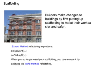 Scaffolding
Builders make changes to
buildings by first putting up
scaffolding to make their workea
sier and safer.
Extract Method refactoring to produce:
getValueAt(...)
setValueAt(...)
When you no longer need your scaffolding, you can remove it by
applying the Inline Method refactoring.
 
