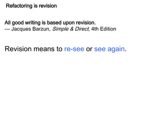 Refactoring is revision
All good writing is based upon revision.
— Jacques Barzun, Simple & Direct, 4th Edition
Revision means to re-see or see again.
 