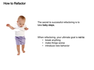 How to Refactor
The secret to successful refactoring is to
take baby steps.
When refactoring, your ultimate goal is not to:
• break anything
• make things worse
• introduce new behavior
 