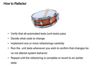 How to Refactor
• Verify that all automated tests (unit tests) pass
• Decide what code to change
• Implement one or more refactorings carefully
• Run the unit tests whenever you wish to confirm that changes ha
ve not altered system behavior
• Repeat until the refactoring is complete or revert to an earlier
state
 