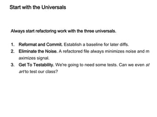 Start with the Universals
Always start refactoring work with the three universals.
1. Reformat and Commit. Establish a baseline for later diffs.
2. Eliminate the Noise. A refactored file always minimizes noise and m
aximizes signal.
3. Get To Testability. We're going to need some tests. Can we even st
art to test our class?
 