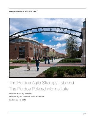 The Purdue Agile Strategy Lab and
The Purdue Polytechnic Institute
Prepared for: Gary Bertoline
Prepared by: Ed Morrison, Scott Hutcheson
September 15, 2018
! of !1 7
PURDUE AGILE STRATEGY LAB
 